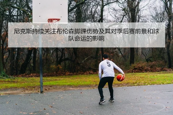 尼克斯持续关注布伦森脚踝伤势及其对季后赛前景和球队命运的影响